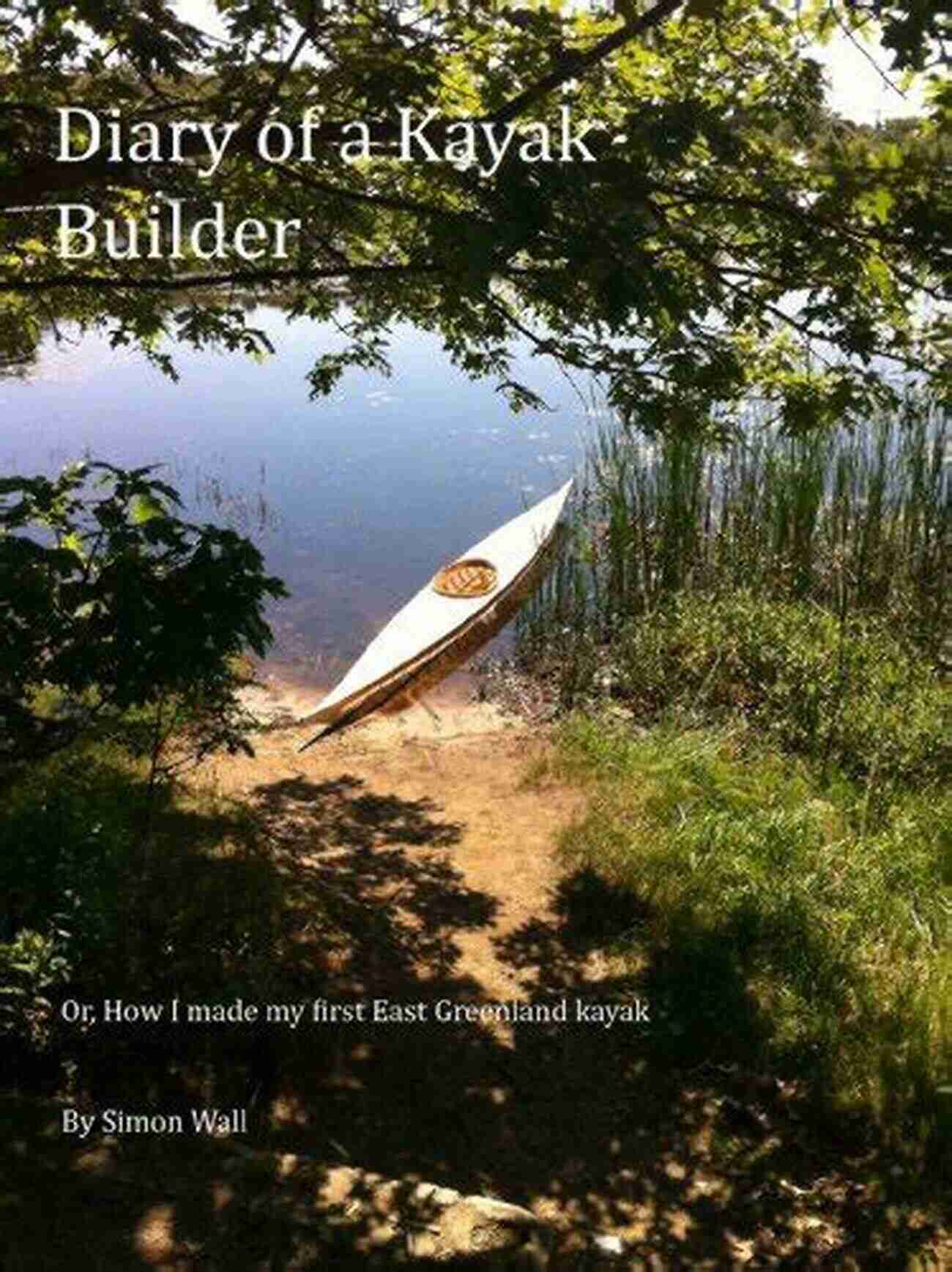 The Kayak Diaries: The Diary Of A Kayak Builder The Diary Of A Kayak Builder Or How I Made My East Greenland Kayak (The Kayak Diaries 1)