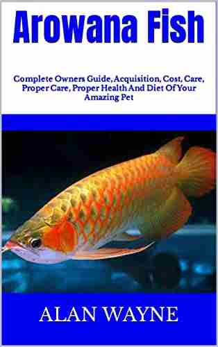 Arowana Fish : Complete Owners Guide Acquisition Cost Care Proper Care Proper Health And Diet Of Your Amazing Pet