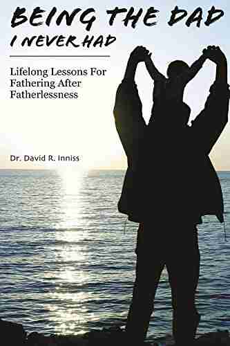 Being The Dad I Never Had: Lifelong Lessons For Fathering After Fatherlessness