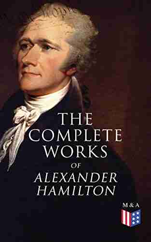 The Complete Works Of Alexander Hamilton: Biography The Federalist Papers The Continentalist A Full Vindication Publius Letters Of H G Military Papers Private Correspondence The Pacificus