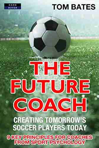 The Future Coach: Creating Tomorrow S Soccer Players Today: 9 Key Principles For Coaches From Sport Psychology