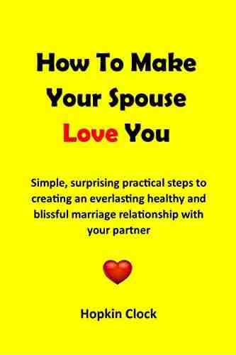 How To Make Your Spouse Love You: Simple Surprising Practical Steps To Creating An Everlasting Healthy And Blissful Marriage Relationship With Your Partner