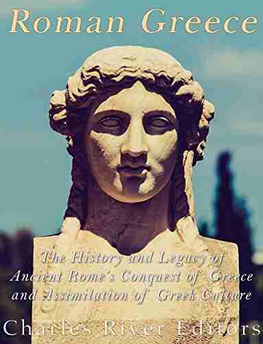 Roman Greece: The History And Legacy Of Ancient Rome S Conquest Of Greece And Assimilation Of Greek Culture