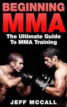 MMA: Beginning MMA: The Ultimate Guide To MMA Training (Martial Arts MMA Mixed Martial Arts Grappling Brazilian Jiu Jitsu)