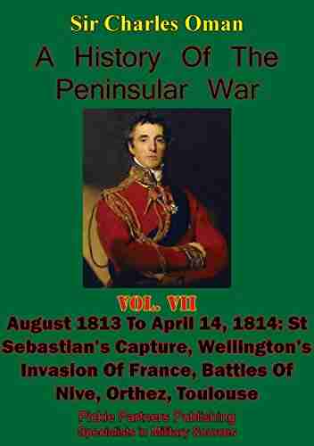 A History Of The Peninsular War Volume VII: August 1813 To April 14 1814: St Sebastian S Capture Wellington S Invasion Of France Battles Of Nive Orthez Toulouse Illustrated Edition