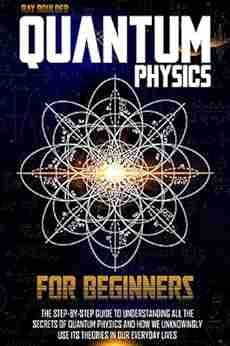 QUANTUM PHYSICS FOR BEGINNERS: The Step by Step Guide to Understanding All the Secrets of Quantum Physics and How We Unknowingly Use Its Theories in Our Everyday Lives